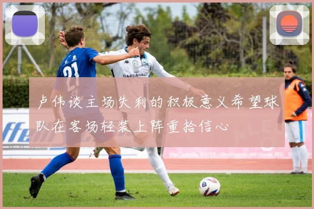 卢伟谈主场失利的积极意义希望球队在客场轻装上阵重拾信心