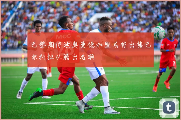 巴黎期待迪奥曼德加盟或将出售巴尔科拉以腾出名额