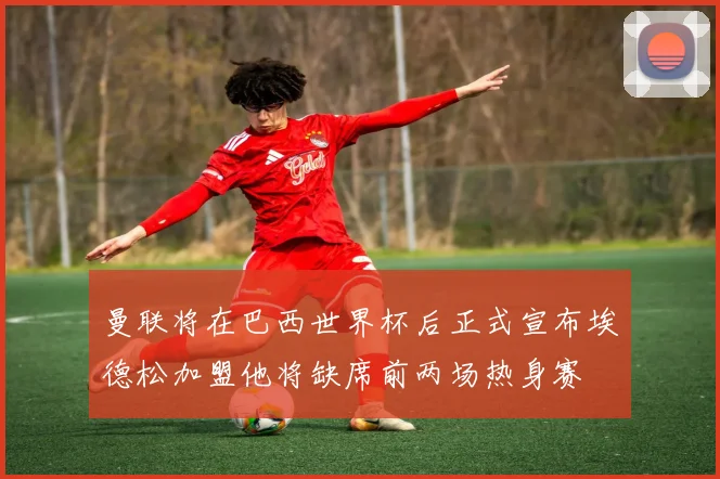 曼联将在巴西世界杯后正式宣布埃德松加盟他将缺席前两场热身赛