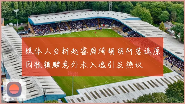 媒体人分析赵睿周琦胡明轩落选原因张镇麟意外未入选引发热议