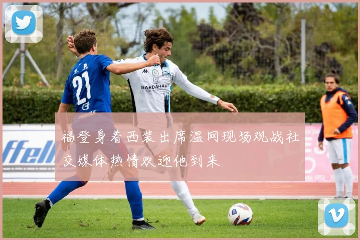 福登身着西装出席温网现场观战社交媒体热情欢迎他到来