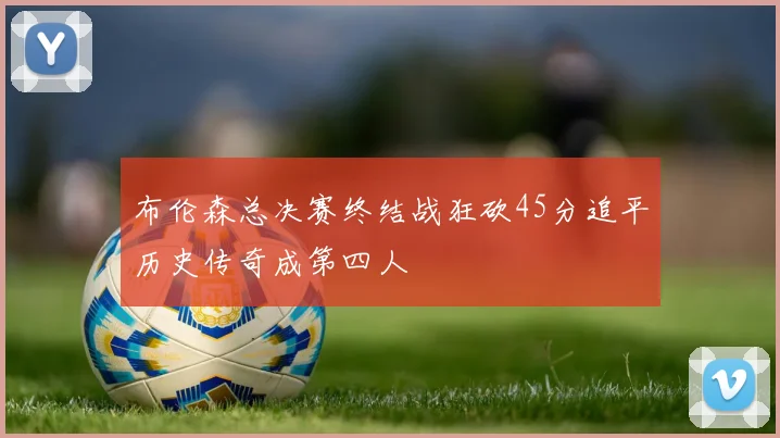 布伦森总决赛终结战狂砍45分追平历史传奇成第四人