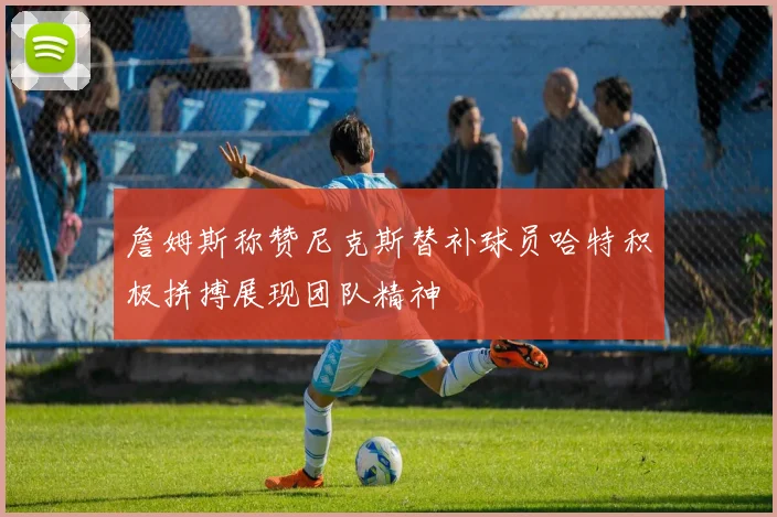 詹姆斯称赞尼克斯替补球员哈特积极拼搏展现团队精神