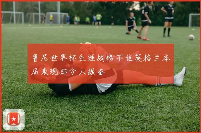 鲁尼世界杯生涯战绩不佳英格兰本届表现却令人振奋
