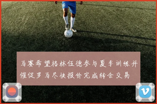 马赛希望格林伍德参与夏季训练并催促罗马尽快报价完成转会交易