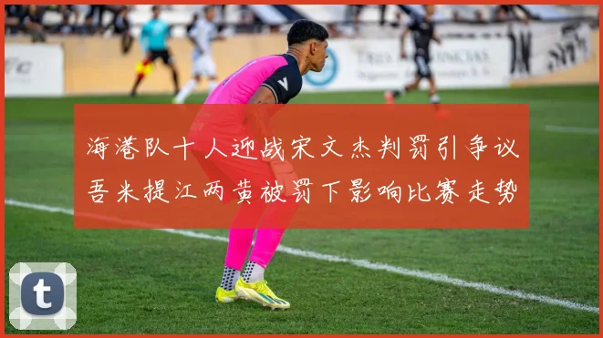 海港队十人迎战宋文杰判罚引争议吾米提江两黄被罚下影响比赛走势