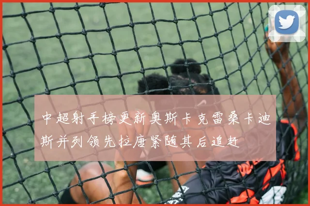 中超射手榜更新奥斯卡克雷桑卡迪斯并列领先拉唐紧随其后追赶