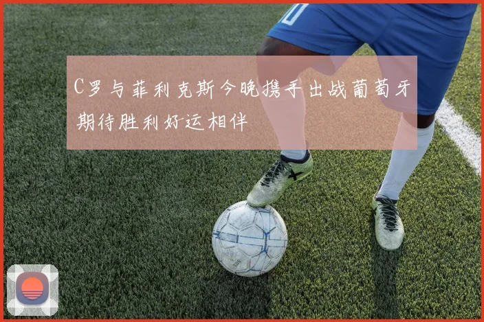 C罗与菲利克斯今晚携手出战葡萄牙期待胜利好运相伴