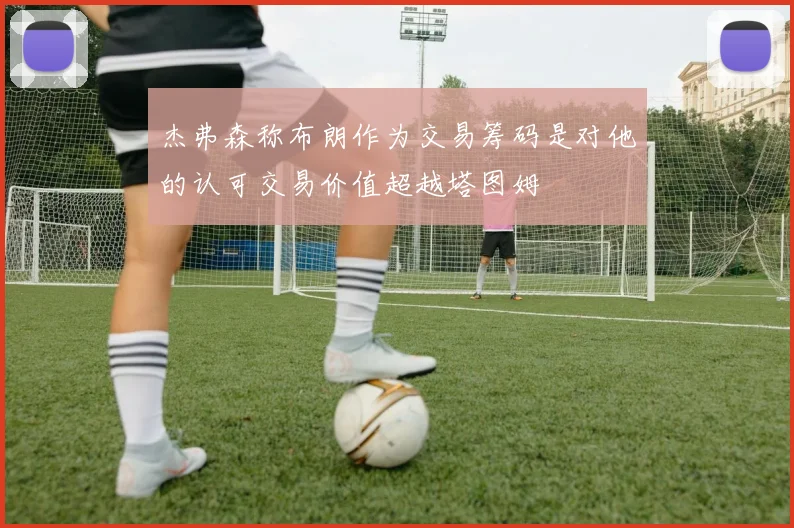杰弗森称布朗作为交易筹码是对他的认可交易价值超越塔图姆