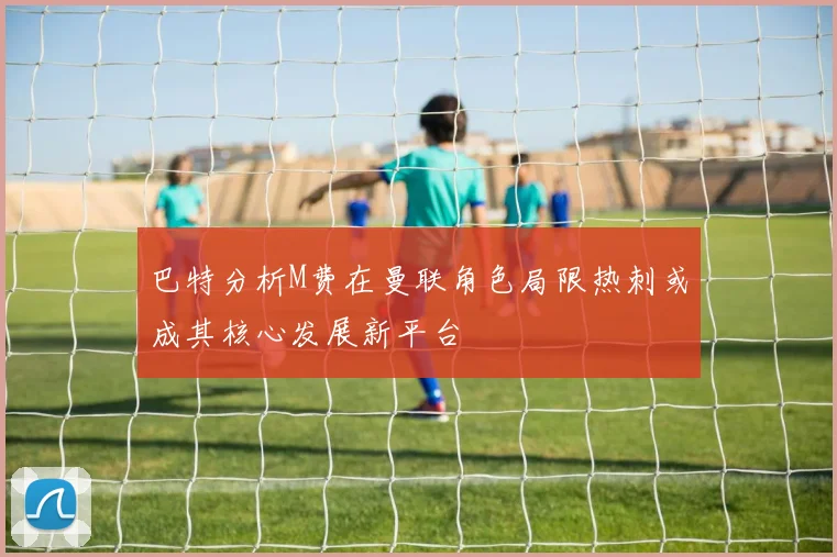 巴特分析M费在曼联角色局限热刺或成其核心发展新平台