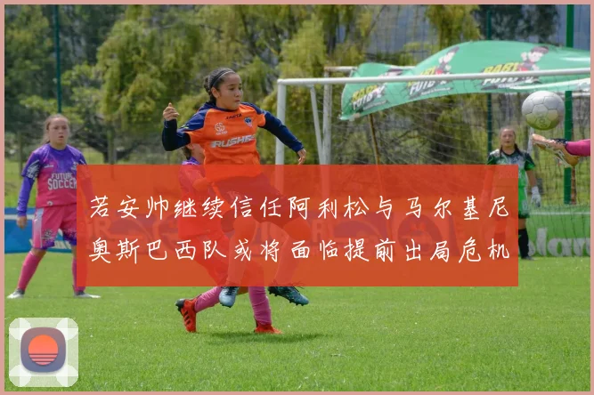若安帅继续信任阿利松与马尔基尼奥斯巴西队或将面临提前出局危机