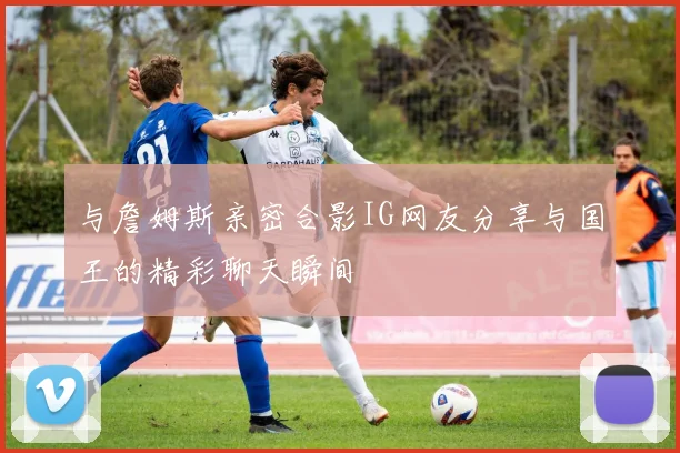 与詹姆斯亲密合影IG网友分享与国王的精彩聊天瞬间