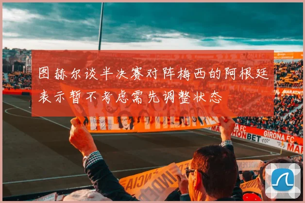 图赫尔谈半决赛对阵梅西的阿根廷表示暂不考虑需先调整状态