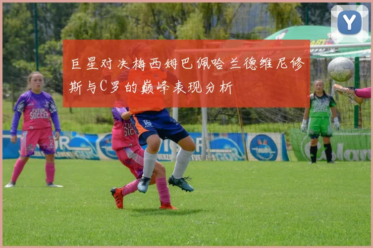 巨星对决梅西姆巴佩哈兰德维尼修斯与C罗的巅峰表现分析