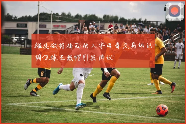 雄鹿欲将梅西纳入字母哥交易热记调侃球王戴帽引发热议