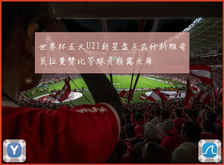 世界杯五大U21新星盘点武什科维奇莫拉曼赞比等球员崭露头角