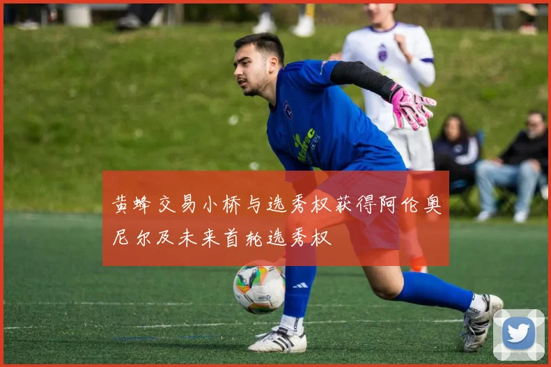 黄蜂交易小桥与选秀权获得阿伦奥尼尔及未来首轮选秀权