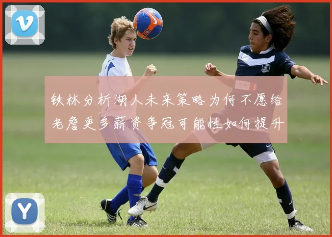 铁林分析湖人未来策略为何不愿给老詹更多薪资争冠可能性如何提升