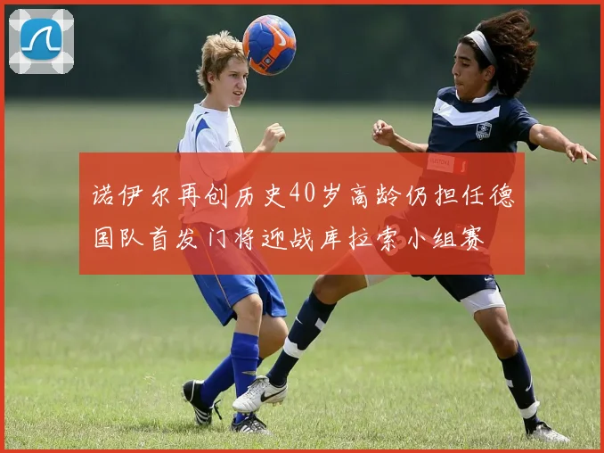 诺伊尔再创历史40岁高龄仍担任德国队首发门将迎战库拉索小组赛