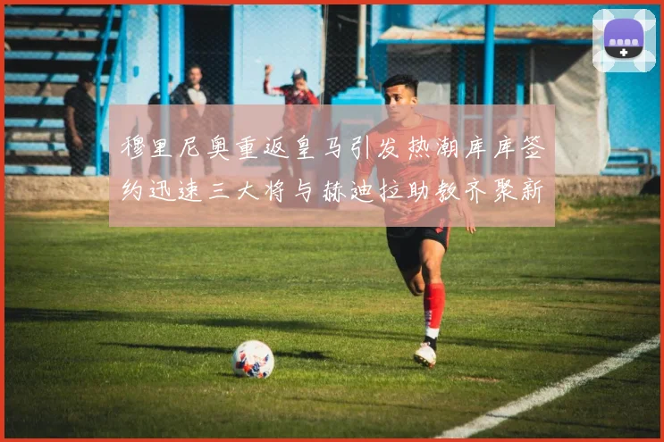 穆里尼奥重返皇马引发热潮库库签约迅速三大将与赫迪拉助教齐聚新阵容