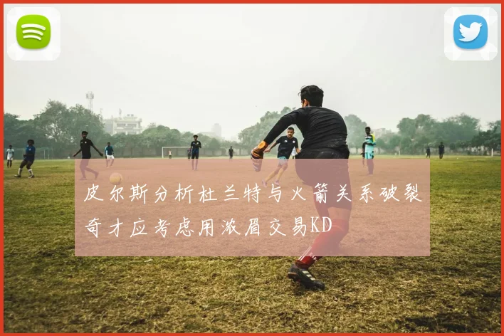 皮尔斯分析杜兰特与火箭关系破裂奇才应考虑用浓眉交易KD