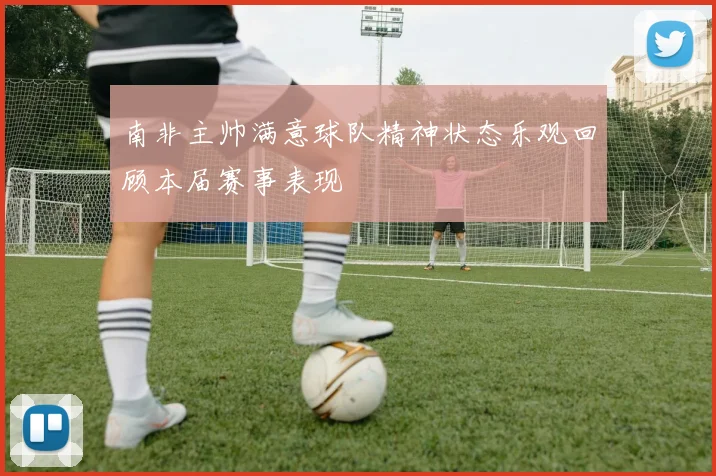南非主帅满意球队精神状态乐观回顾本届赛事表现